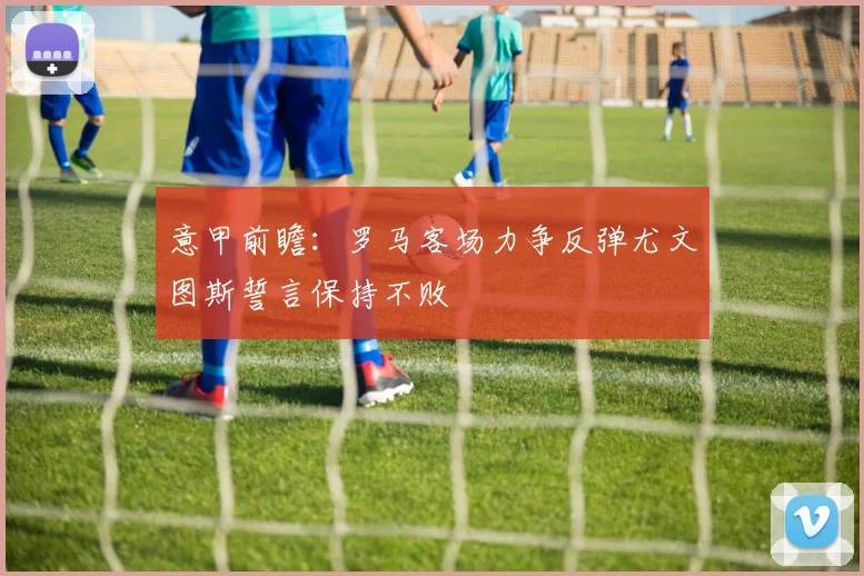 意甲前瞻：罗马客场力争反弹尤文图斯誓言保持不败