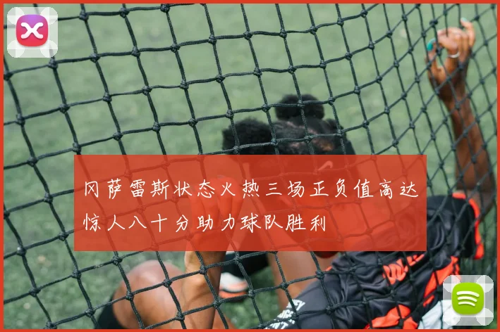 冈萨雷斯状态火热三场正负值高达惊人八十分助力球队胜利