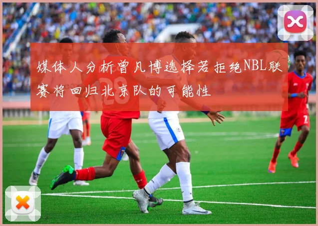 媒体人分析曾凡博选择若拒绝NBL联赛将回归北京队的可能性