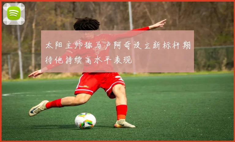 太阳主帅称马卢阿奇设立新标杆期待他持续高水平表现