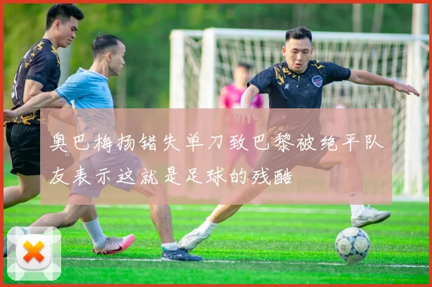 奥巴梅扬错失单刀致巴黎被绝平队友表示这就是足球的残酷