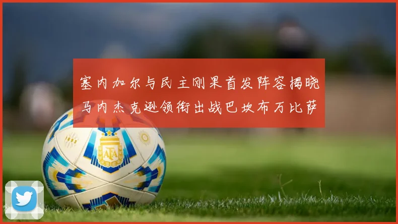 塞内加尔与民主刚果首发阵容揭晓马内杰克逊领衔出战巴坎布万比萨卡同场竞技