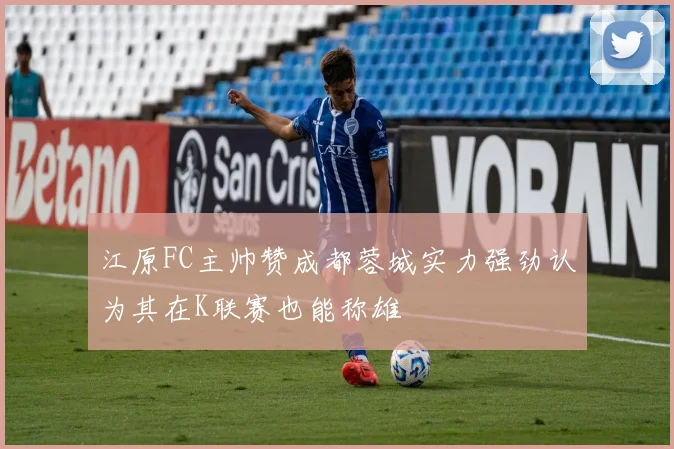 江原FC主帅赞成都蓉城实力强劲认为其在K联赛也能称雄