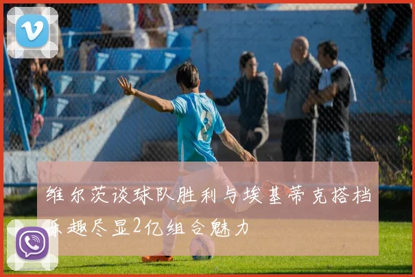 维尔茨谈球队胜利与埃基蒂克搭档乐趣尽显2亿组合魅力