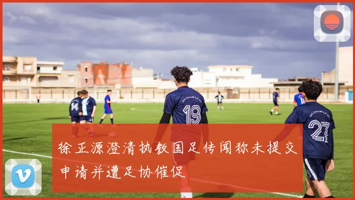 徐正源澄清执教国足传闻称未提交申请并遭足协催促