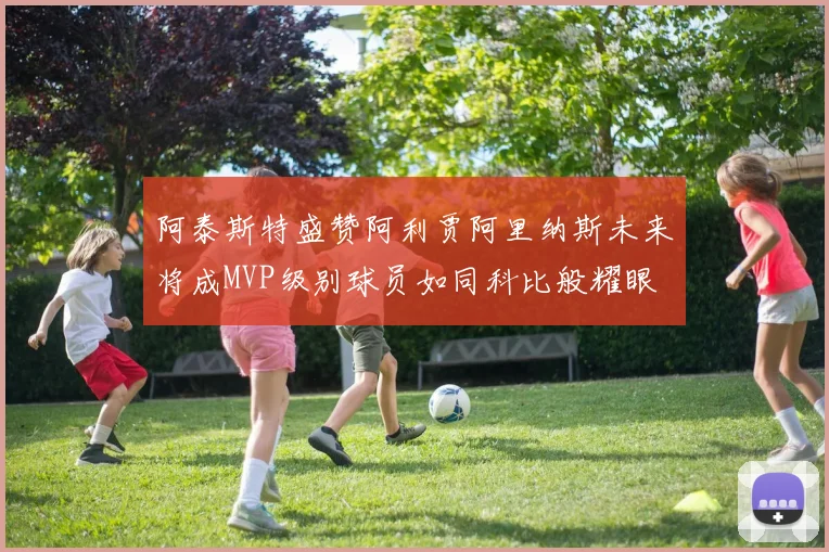 阿泰斯特盛赞阿利贾阿里纳斯未来将成MVP级别球员如同科比般耀眼
