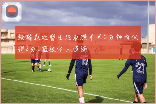 杨瀚森短暂出场表现平平5分钟内仅得2分1篮板令人遗憾