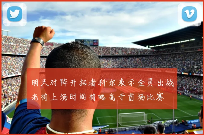 明天对阵开拓者科尔表示全员出战老将上场时间将略高于首场比赛