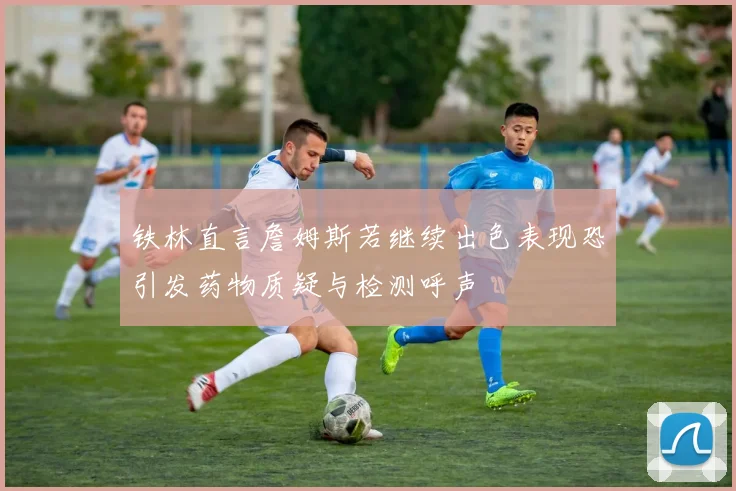 铁林直言詹姆斯若继续出色表现恐引发药物质疑与检测呼声