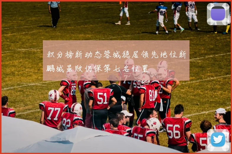 积分榜新动态蓉城稳居领先地位新鹏城虽败仍保第七名位置