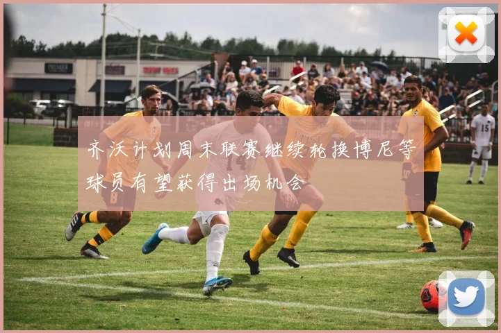 齐沃计划周末联赛继续轮换博尼等球员有望获得出场机会
