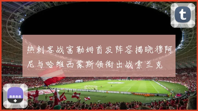 热刺客战富勒姆首发阵容揭晓穆阿尼与哈维西蒙斯领衔出战索兰克