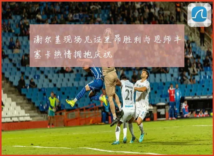 谢尔基现场见证里昂胜利与恩师丰塞卡热情拥抱庆祝