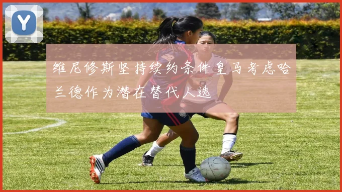 维尼修斯坚持续约条件皇马考虑哈兰德作为潜在替代人选