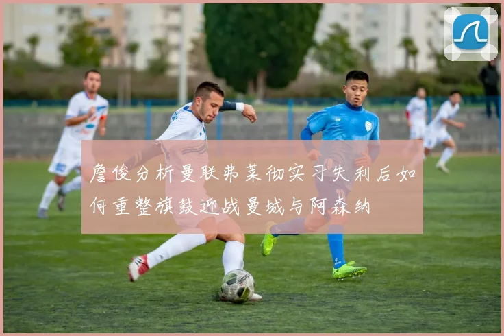 詹俊分析曼联弗莱彻实习失利后如何重整旗鼓迎战曼城与阿森纳