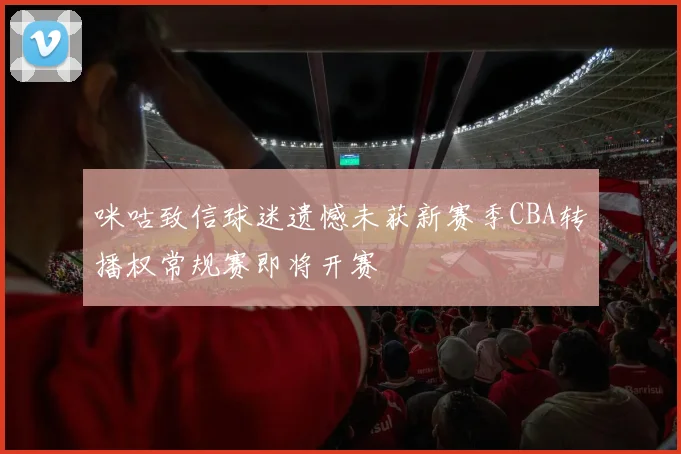 咪咕致信球迷遗憾未获新赛季CBA转播权常规赛即将开赛