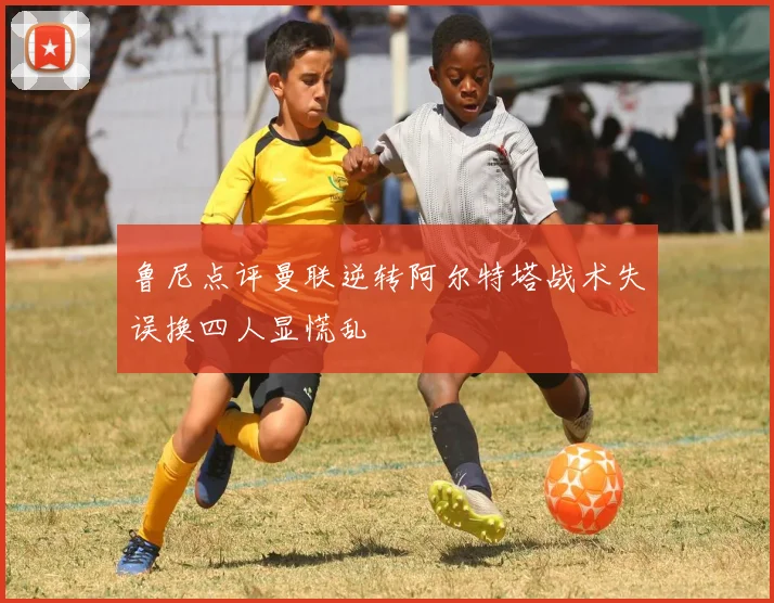 鲁尼点评曼联逆转阿尔特塔战术失误换四人显慌乱