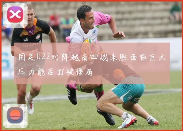 国足U22对阵越南四战未胜面临巨大压力能否打破僵局