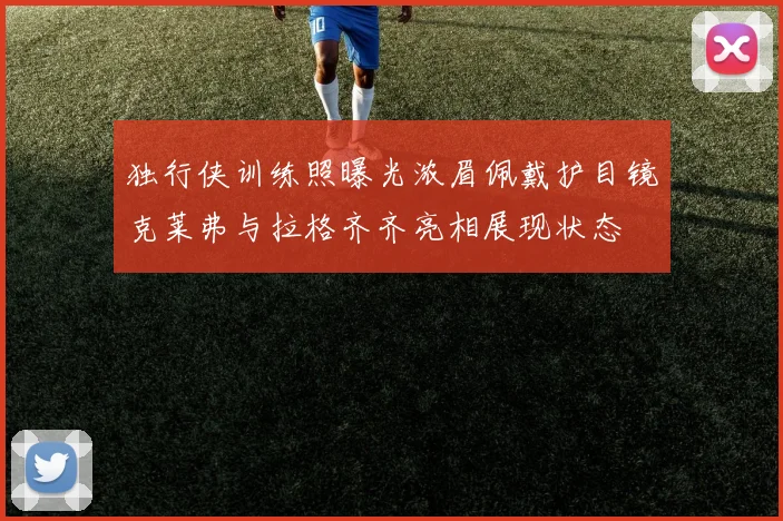 独行侠训练照曝光浓眉佩戴护目镜克莱弗与拉格齐齐亮相展现状态