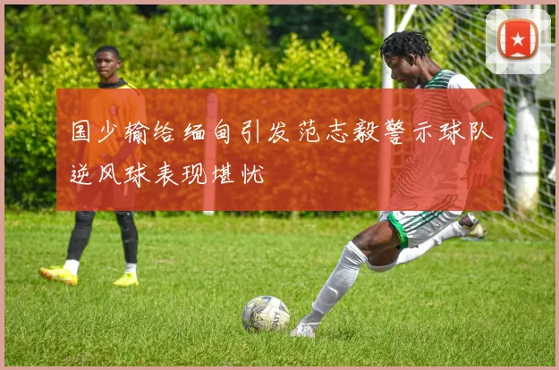 国少输给缅甸引发范志毅警示球队逆风球表现堪忧