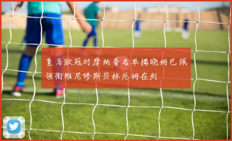 皇马欧冠对摩纳哥名单揭晓姆巴佩领衔维尼修斯贝林厄姆在列