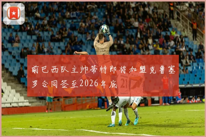 前巴西队主帅蒂特即将加盟克鲁塞罗合同签至2026年底