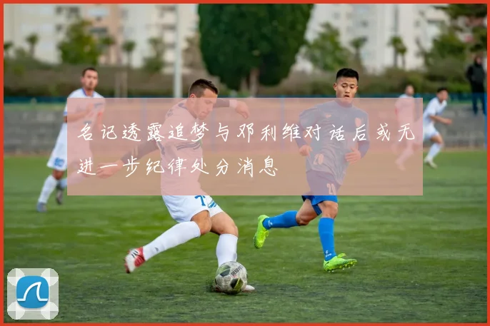 名记透露追梦与邓利维对话后或无进一步纪律处分消息