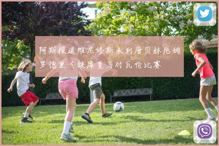 阿斯报道维尼修斯米利唐贝林厄姆罗德里戈缺席皇马对瓦伦比赛