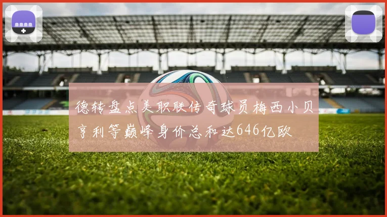 德转盘点美职联传奇球员梅西小贝亨利等巅峰身价总和达646亿欧