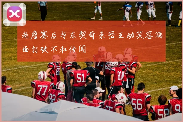 老詹赛后与东契奇亲密互动笑容满面打破不和传闻