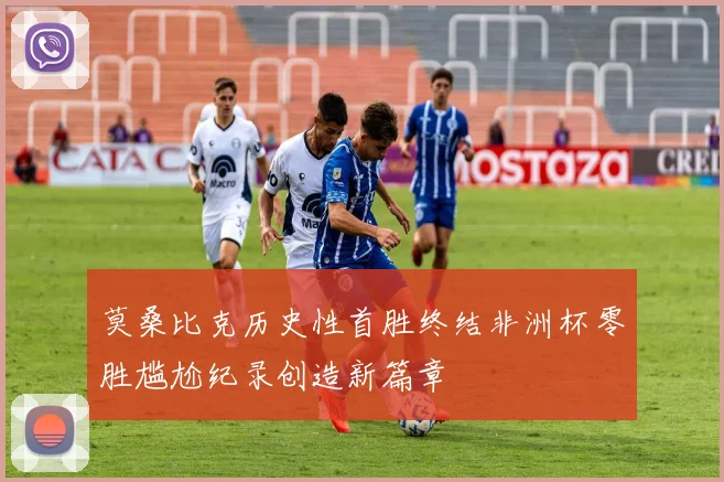 莫桑比克历史性首胜终结非洲杯零胜尴尬纪录创造新篇章