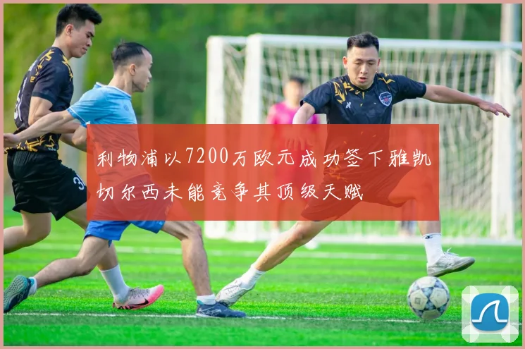 利物浦以7200万欧元成功签下雅凯切尔西未能竞争其顶级天赋