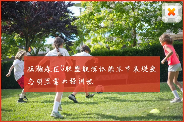 杨瀚森在G联盟锻炼体能末节表现疲态明显需加强训练