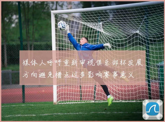 媒体人呼吁重新审视俱乐部杯发展方向避免槽点过多影响赛事意义