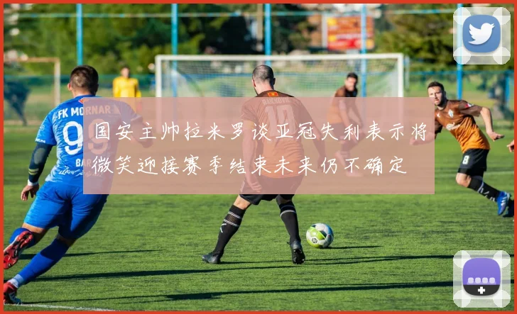 国安主帅拉米罗谈亚冠失利表示将微笑迎接赛季结束未来仍不确定